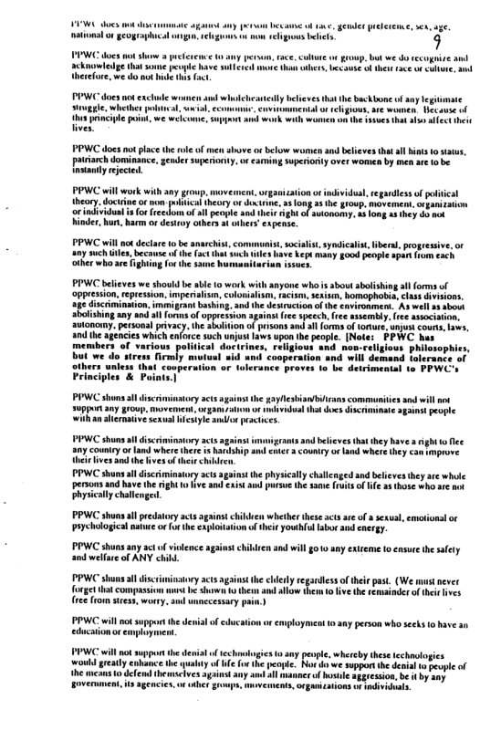 e, gener preerenne, e, uge w teliguous e g roup. but e do cecogive il 5 edaune o el oo e weicome, PPWC does not place the Inove o below womien and beleves tht sl hins 1o status, patiarch dominance, gender superonty,or aming superionty over women by men arelobe sl ejeced. PPWC will work with ey g, movemet, orgaiation o individul, egardless o poltical heory. docrne o o il (Noryof e, 410 5 te 100p. mvement, o patEston orindvidun 1 fo e dom o sl peopl and thes g of akonomp s 1omg s 1) b m et b, o Gestroy U 2 b 4t PPWC will nc dectar t be anarchist, comr s syodicais, libera, progressive, or iy such tes, because f he (et tht uch ey bave keps many £ood peopie spon from €ach. other whoare figha sucs PIC belees e shoukd b bl 1 work with aayone whis bout bolhing il orms o CRpeson s, B, CooNA. . Wk, RPN s o S5 Gcimiamion, i gar ein.and e Jekrchion of the st A wel 4 sbo SRiing sy amd st f oo Specch v sty e ssocnion: onony. et ey e o o psons o o ot o, o, e s which e soch vt s opo e et otes PEWE. b members of variows posticn e iy muteut 8 ll dscriminatory scs againtthe gayNesianbians commmunities snd will not Suppon any group. movement, ot gan o o nkvidualthat does iscriminat 3gains people wilh a liermative sexval Wesiyle amlo peacices PPWC shuns il discrimimtory ac s migran and belves tht they have s ight o fee Ship and cnicr 3 country or Land where they can mprove. st the physcally challenged and believesthey are whale ‘persons and have the rght o fve and xistand putse the same ruitsof e 2 (hose who ar nox Physically challenged. PPWC shuns al predtory acts ether these acts are of sexua, emsionsl or Paychologicalnatuee or furthe exploiation ofther youhol labor ud energy. PPWC shuns any act o violence against children and will 010 any exireme o ensure te afely and welfre of ANY child. story act againt the ehlery e gardlessoftheir past. (We mast never b shawn 1o then amd allow them o five the remainder of heidhves ree from siess, wonry. s unnccessary pain.) PPWC willno supportthe devialof edcaion educaionor employmen employment 10 any person who secks o have an